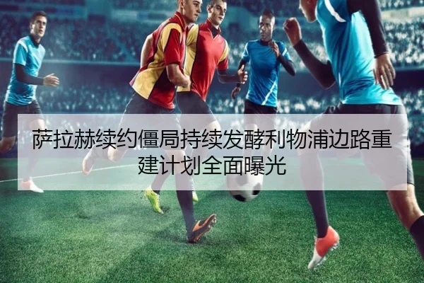 萨拉赫续约僵局持续发酵利物浦边路重建计划全面曝光